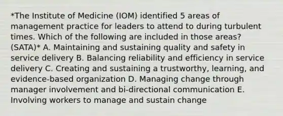 *The Institute of Medicine (IOM) identified 5 areas of management practice for leaders to attend to during turbulent times. Which of the following are included in those areas? (SATA)* A. Maintaining and sustaining quality and safety in service delivery B. Balancing reliability and efficiency in service delivery C. Creating and sustaining a trustworthy, learning, and evidence-based organization D. Managing change through manager involvement and bi-directional communication E. Involving workers to manage and sustain change