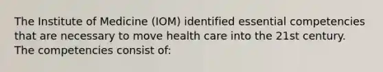 The Institute of Medicine (IOM) identified essential competencies that are necessary to move health care into the 21st century. The competencies consist of: