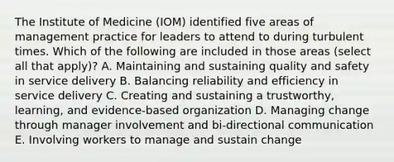 The Institute of Medicine (IOM) identified five areas of management practice for leaders to attend to during turbulent times. Which of the following are included in those areas (select all that apply)? A. Maintaining and sustaining quality and safety in service delivery B. Balancing reliability and efficiency in service delivery C. Creating and sustaining a trustworthy, learning, and evidence-based organization D. Managing change through manager involvement and bi-directional communication E. Involving workers to manage and sustain change