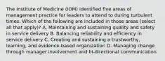 The Institute of Medicine (IOM) identified five areas of management practice for leaders to attend to during turbulent times. Which of the following are included in those areas (select all that apply)? A. Maintaining and sustaining quality and safety in service delivery B. Balancing reliability and efficiency in service delivery C. Creating and sustaining a trustworthy, learning, and evidence-based organization D. Managing change through manager involvement and bi-directional communication