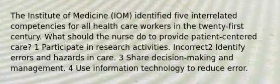 The Institute of Medicine (IOM) identified five interrelated competencies for all health care workers in the twenty-first century. What should the nurse do to provide patient-centered care? 1 Participate in research activities. Incorrect2 Identify errors and hazards in care. 3 Share decision-making and management. 4 Use information technology to reduce error.