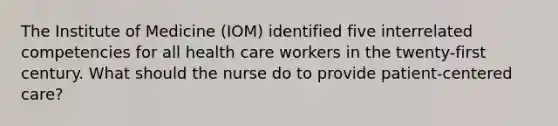 The Institute of Medicine (IOM) identified five interrelated competencies for all health care workers in the twenty-first century. What should the nurse do to provide patient-centered care?