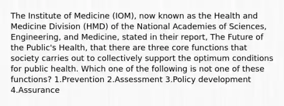 The Institute of Medicine (IOM), now known as the Health and Medicine Division (HMD) of the National Academies of Sciences, Engineering, and Medicine, stated in their report, The Future of the Public's Health, that there are three core functions that society carries out to collectively support the optimum conditions for public health. Which one of the following is not one of these functions? 1.Prevention 2.Assessment 3.Policy development 4.Assurance