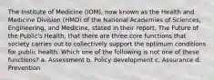 The Institute of Medicine (IOM), now known as the Health and Medicine Division (HMD) of the National Academies of Sciences, Engineering, and Medicine, stated in their report, The Future of the Public's Health, that there are three core functions that society carries out to collectively support the optimum conditions for public health. Which one of the following is not one of these functions? a. Assessment b. Policy development c. Assurance d. Prevention