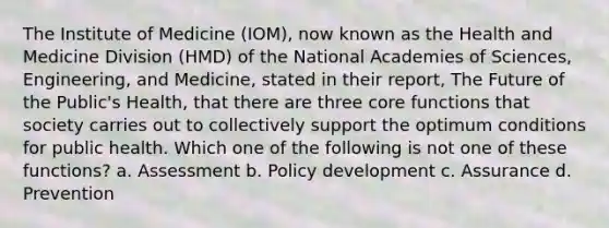 The Institute of Medicine (IOM), now known as the Health and Medicine Division (HMD) of the National Academies of Sciences, Engineering, and Medicine, stated in their report, The Future of the Public's Health, that there are three core functions that society carries out to collectively support the optimum conditions for public health. Which one of the following is not one of these functions? a. Assessment b. Policy development c. Assurance d. Prevention