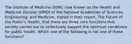 The Institute of Medicine (IOM), now known as the Health and Medicine Division (HMD) of the National Academies of Sciences, Engineering, and Medicine, stated in their report, The Future of the Public's Health, that there are three core functions that society carries out to collectively support the optimum conditions for public health. Which one of the following is not one of these functions?