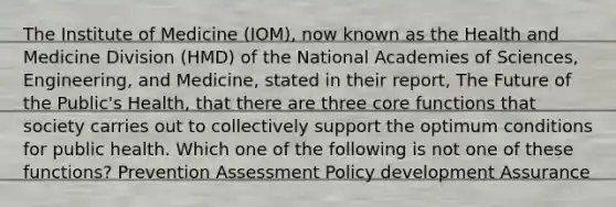 The Institute of Medicine (IOM), now known as the Health and Medicine Division (HMD) of the National Academies of Sciences, Engineering, and Medicine, stated in their report, The Future of the Public's Health, that there are three core functions that society carries out to collectively support the optimum conditions for public health. Which one of the following is not one of these functions? Prevention Assessment Policy development Assurance