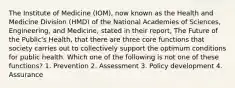 The Institute of Medicine (IOM), now known as the Health and Medicine Division (HMD) of the National Academies of Sciences, Engineering, and Medicine, stated in their report, The Future of the Public's Health, that there are three core functions that society carries out to collectively support the optimum conditions for public health. Which one of the following is not one of these functions? 1. Prevention 2. Assessment 3. Policy development 4. Assurance