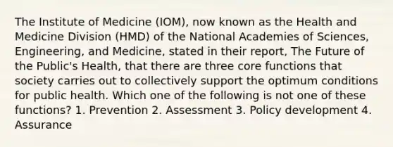 The Institute of Medicine (IOM), now known as the Health and Medicine Division (HMD) of the National Academies of Sciences, Engineering, and Medicine, stated in their report, The Future of the Public's Health, that there are three core functions that society carries out to collectively support the optimum conditions for public health. Which one of the following is not one of these functions? 1. Prevention 2. Assessment 3. Policy development 4. Assurance