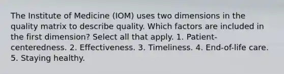 The Institute of Medicine (IOM) uses two dimensions in the quality matrix to describe quality. Which factors are included in the first dimension? Select all that apply. 1. Patient-centeredness. 2. Effectiveness. 3. Timeliness. 4. End-of-life care. 5. Staying healthy.