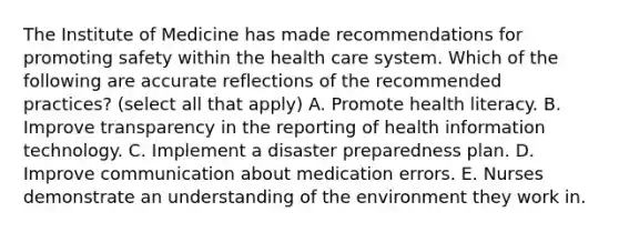 The Institute of Medicine has made recommendations for promoting safety within the health care system. Which of the following are accurate reflections of the recommended practices? (select all that apply) A. Promote health literacy. B. Improve transparency in the reporting of health information technology. C. Implement a disaster preparedness plan. D. Improve communication about medication errors. E. Nurses demonstrate an understanding of the environment they work in.