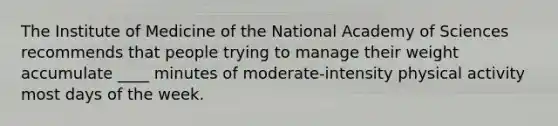 The Institute of Medicine of the National Academy of Sciences recommends that people trying to manage their weight accumulate ____ minutes of moderate-intensity physical activity most days of the week.