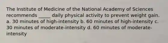 The Institute of Medicine of the National Academy of Sciences recommends _____ daily physical activity to prevent weight gain. a. 30 minutes of high-intensity b. 60 minutes of high-intensity c. 30 minutes of moderate-intensity d. 60 minutes of moderate-intensity