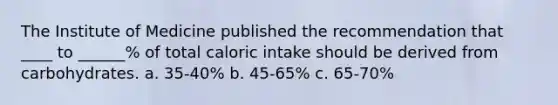 The Institute of Medicine published the recommendation that ____ to ______% of total caloric intake should be derived from carbohydrates. a. 35-40% b. 45-65% c. 65-70%