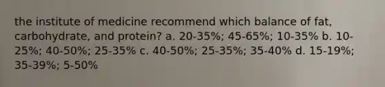 the institute of medicine recommend which balance of fat, carbohydrate, and protein? a. 20-35%; 45-65%; 10-35% b. 10-25%; 40-50%; 25-35% c. 40-50%; 25-35%; 35-40% d. 15-19%; 35-39%; 5-50%