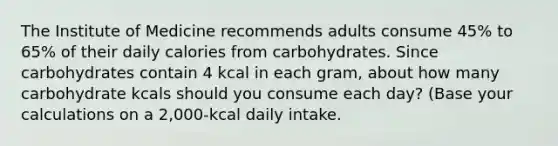 The Institute of Medicine recommends adults consume 45% to 65% of their daily calories from carbohydrates. Since carbohydrates contain 4 kcal in each gram, about how many carbohydrate kcals should you consume each day? (Base your calculations on a 2,000-kcal daily intake.