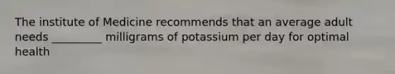 The institute of Medicine recommends that an average adult needs _________ milligrams of potassium per day for optimal health