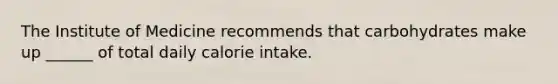 The Institute of Medicine recommends that carbohydrates make up ______ of total daily calorie intake.
