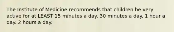 The Institute of Medicine recommends that children be very active for at LEAST 15 minutes a day. 30 minutes a day. 1 hour a day. 2 hours a day.