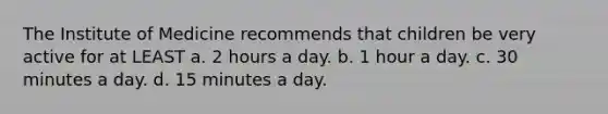 The Institute of Medicine recommends that children be very active for at LEAST a. 2 hours a day. b. 1 hour a day. c. 30 minutes a day. d. 15 minutes a day.