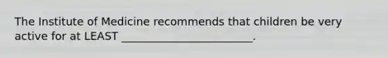 The Institute of Medicine recommends that children be very active for at LEAST ________________________.