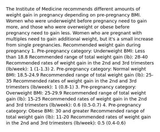 The Institute of Medicine recommends different amounts of weight gain in pregnancy depending on pre-pregnancy BMI. Women who were underweight before pregnancy need to gain more, and those who were overweight or obese before pregnancy need to gain less. Women who are pregnant with multiples need to gain additional weight, but it's a small increase from single pregnancies. Recommended weight gain during pregnancy 1. Pre-pregnancy category: Underweight BMI: Less than 18.8 Recommended range of total weight gain (lb): 28-40 Recommended rates of weight gain in the 2nd and 3rd trimesters (lb/week): 1 (1-1.3) 2. Pre-pregnancy category: Normal weight BMI: 18.5-24.9 Recommended range of total weight gain (lb): 25-35 Recommended rates of weight gain in the 2nd and 3rd trimesters (lb/week): 1 (0.8-1) 3. Pre-pregnancy category: Overweight BMI: 25-29.9 Recommended range of total weight gain (lb): 15-25 Recommended rates of weight gain in the 2nd and 3rd trimesters (lb/week): 0.6 (0.5-0.7) 4. Pre-pregnancy category: Obese BMI: 30 and greater Recommended range of total weight gain (lb): 11-20 Recommended rates of weight gain in the 2nd and 3rd trimesters (lb/week): 0.5 (0.4-0.6)