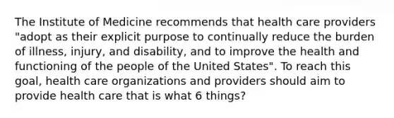 The Institute of Medicine recommends that health care providers "adopt as their explicit purpose to continually reduce the burden of illness, injury, and disability, and to improve the health and functioning of the people of the United States". To reach this goal, health care organizations and providers should aim to provide health care that is what 6 things?