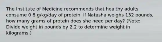 The Institute of Medicine recommends that healthy adults consume 0.8 g/kg/day of protein. If Natasha weighs 132 pounds, how many grams of protein does she need per day? (Note: Divide weight in pounds by 2.2 to determine weight in kilograms.)