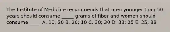 The Institute of Medicine recommends that men younger than 50 years should consume _____ grams of fiber and women should consume ____. A. 10; 20 B. 20; 10 C. 30; 30 D. 38; 25 E. 25; 38