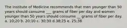 The institute of Medicine recommends that men younger than 50 years should consume ___ grams of fiber per day and women younger than 50 years should consume __ grams of fiber per day. a. 10;20 b. 20;10 c. 30;30 d.38;25 e. 25;38