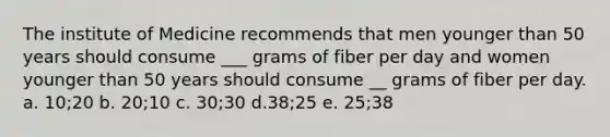 The institute of Medicine recommends that men younger than 50 years should consume ___ grams of fiber per day and women younger than 50 years should consume __ grams of fiber per day. a. 10;20 b. 20;10 c. 30;30 d.38;25 e. 25;38