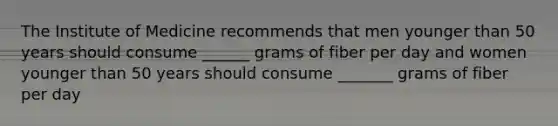 The Institute of Medicine recommends that men younger than 50 years should consume ______ grams of fiber per day and women younger than 50 years should consume _______ grams of fiber per day