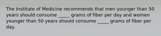 The Institute of Medicine recommends that men younger than 50 years should consume _____ grams of fiber per day and women younger than 50 years should consume _____ grams of fiber per day.