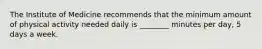 The Institute of Medicine recommends that the minimum amount of physical activity needed daily is ________ minutes per day, 5 days a week.