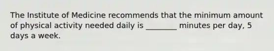 The Institute of Medicine recommends that the minimum amount of physical activity needed daily is ________ minutes per day, 5 days a week.