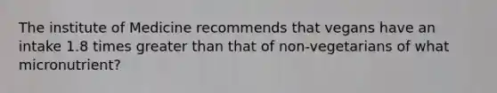 The institute of Medicine recommends that vegans have an intake 1.8 times <a href='https://www.questionai.com/knowledge/ktgHnBD4o3-greater-than' class='anchor-knowledge'>greater than</a> that of non-vegetarians of what micronutrient?