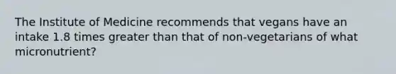 The Institute of Medicine recommends that vegans have an intake 1.8 times greater than that of non-vegetarians of what micronutrient?