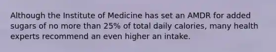 Although the Institute of Medicine has set an AMDR for added sugars of no more than 25% of total daily calories, many health experts recommend an even higher an intake.