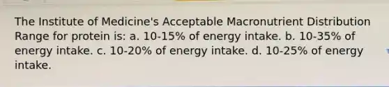 The Institute of Medicine's Acceptable Macronutrient Distribution Range for protein is: a. 10-15% of energy intake. b. 10-35% of energy intake. c. 10-20% of energy intake. d. 10-25% of energy intake.