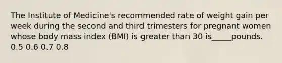 The Institute of Medicine's recommended rate of weight gain per week during the second and third trimesters for pregnant women whose body mass index (BMI) is greater than 30 is_____pounds. 0.5 0.6 0.7 0.8