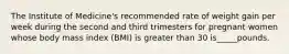 The Institute of Medicine's recommended rate of weight gain per week during the second and third trimesters for pregnant women whose body mass index (BMI) is greater than 30 is_____pounds.