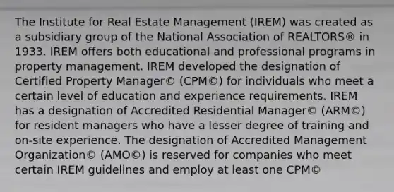 The Institute for Real Estate Management (IREM) was created as a subsidiary group of the National Association of REALTORS® in 1933. IREM offers both educational and professional programs in property management. IREM developed the designation of Certified Property Manager© (CPM©) for individuals who meet a certain level of education and experience requirements. IREM has a designation of Accredited Residential Manager© (ARM©) for resident managers who have a lesser degree of training and on-site experience. The designation of Accredited Management Organization© (AMO©) is reserved for companies who meet certain IREM guidelines and employ at least one CPM©