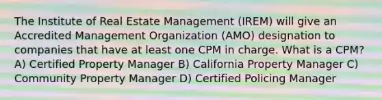 The Institute of Real Estate Management (IREM) will give an Accredited Management Organization (AMO) designation to companies that have at least one CPM in charge. What is a CPM? A) Certified Property Manager B) California Property Manager C) Community Property Manager D) Certified Policing Manager