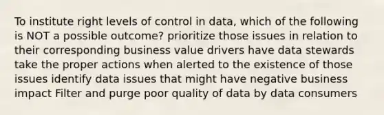 To institute right levels of control in data, which of the following is NOT a possible outcome? prioritize those issues in relation to their corresponding business value drivers have data stewards take the proper actions when alerted to the existence of those issues identify data issues that might have negative business impact Filter and purge poor quality of data by data consumers