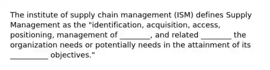 The institute of supply chain management (ISM) defines Supply Management as the "identification, acquisition, access, positioning, management of ________, and related ________ the organization needs or potentially needs in the attainment of its __________ objectives."