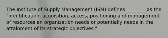 The Institute of Supply Management (ISM) defines ________ as the "identification, acquisition, access, positioning and management of resources an organization needs or potentially needs in the attainment of its strategic objectives."