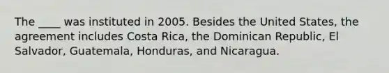 The ____ was instituted in 2005. Besides the United States, the agreement includes Costa Rica, the Dominican Republic, El Salvador, Guatemala, Honduras, and Nicaragua.