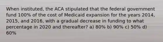 When instituted, the ACA stipulated that the federal government fund 100% of the cost of Medicaid expansion for the years 2014, 2015, and 2016, with a gradual decrease in funding to what percentage in 2020 and thereafter? a) 80% b) 90% c) 50% d) 60%