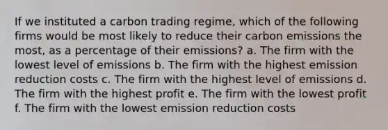 If we instituted a carbon trading regime, which of the following firms would be most likely to reduce their carbon emissions the most, as a percentage of their emissions? a. The firm with the lowest level of emissions b. The firm with the highest emission reduction costs c. The firm with the highest level of emissions d. The firm with the highest profit e. The firm with the lowest profit f. The firm with the lowest emission reduction costs