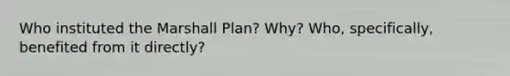 Who instituted the Marshall Plan? Why? Who, specifically, benefited from it directly?